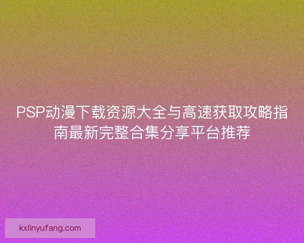 PSP动漫下载资源大全与高速获取攻略指南最新完整合集分享平台推荐